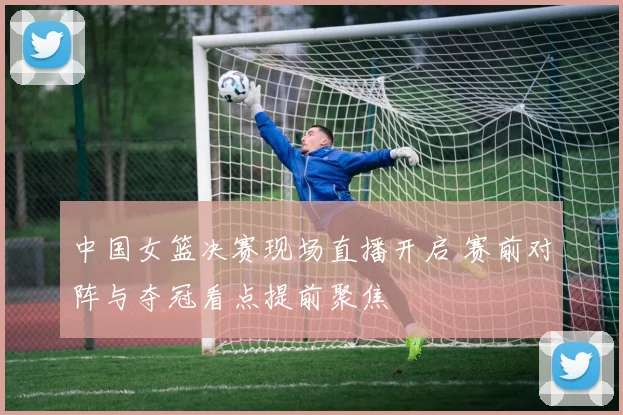 中国女篮决赛现场直播开启 赛前对阵与夺冠看点提前聚焦