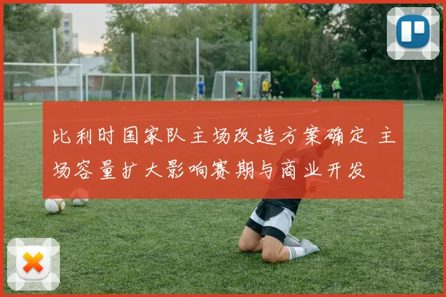 比利时国家队主场改造方案确定 主场容量扩大影响赛期与商业开发