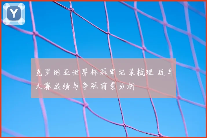 克罗地亚世界杯冠军记录梳理 近年大赛成绩与争冠前景分析