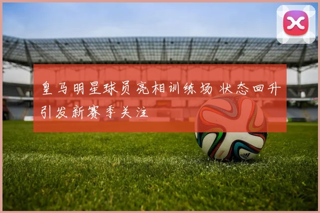 皇马明星球员亮相训练场 状态回升引发新赛季关注