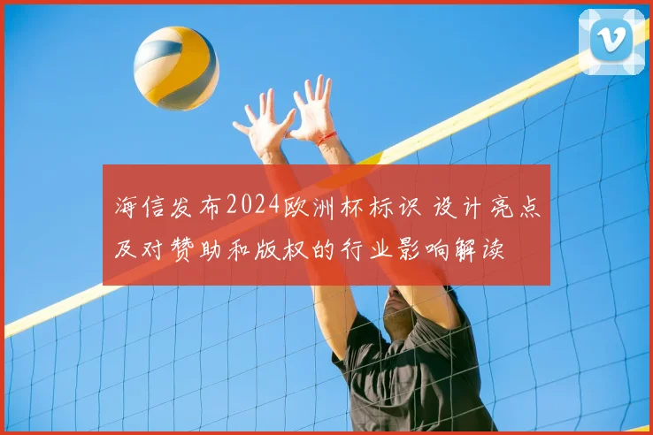海信发布2024欧洲杯标识 设计亮点及对赞助和版权的行业影响解读