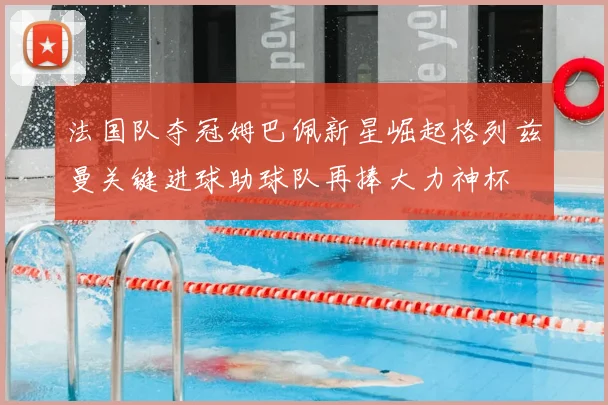 法国队夺冠姆巴佩新星崛起格列兹曼关键进球助球队再捧大力神杯