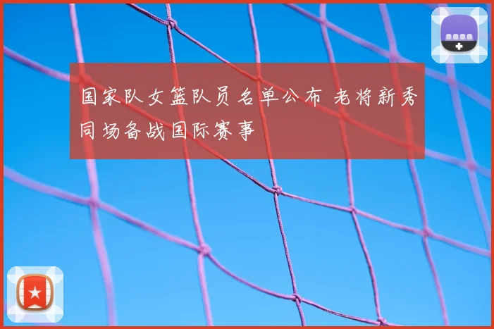 国家队女篮队员名单公布 老将新秀同场备战国际赛事