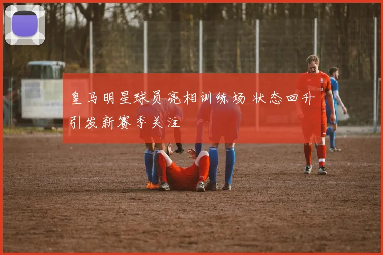 皇马明星球员亮相训练场 状态回升引发新赛季关注