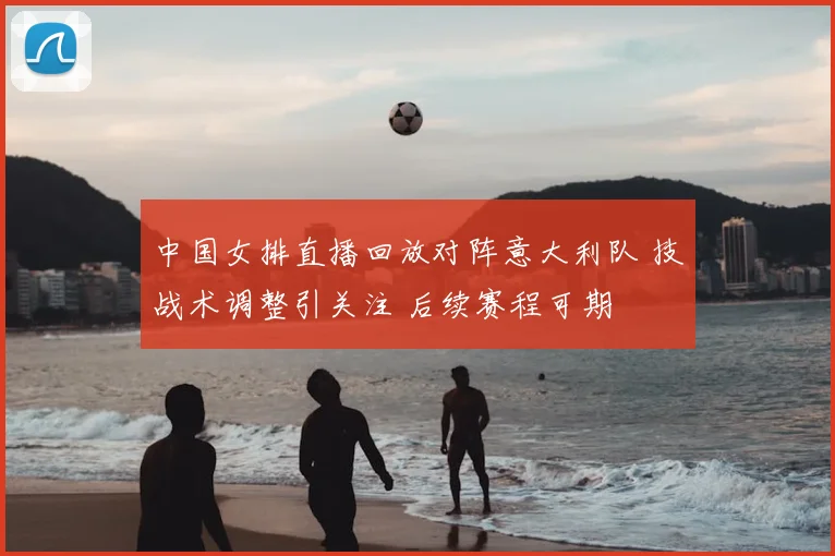 中国女排直播回放对阵意大利队 技战术调整引关注 后续赛程可期