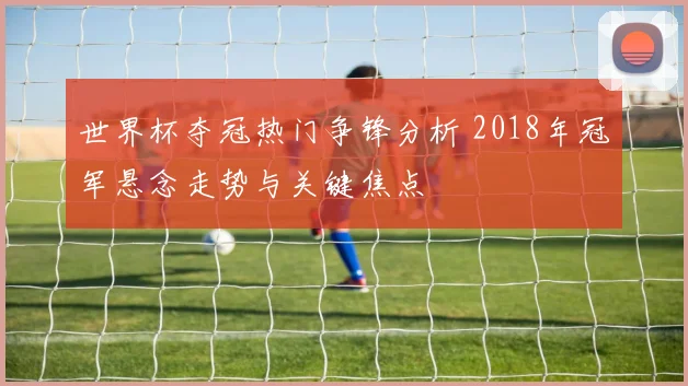 世界杯夺冠热门争锋分析 2018年冠军悬念走势与关键焦点