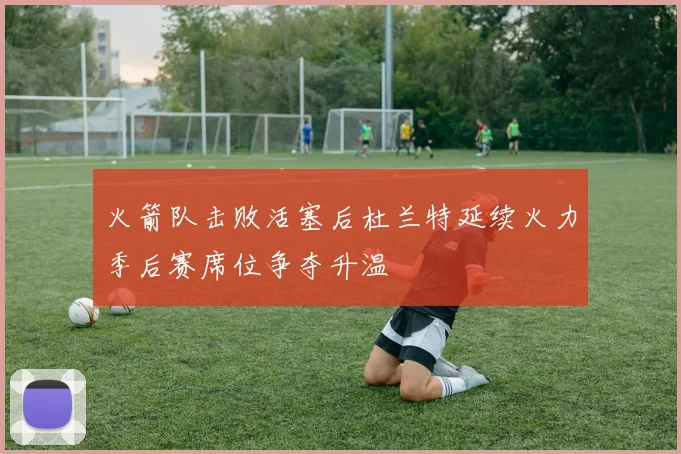火箭队击败活塞后杜兰特延续火力季后赛席位争夺升温