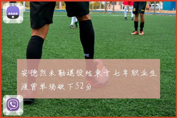 安德烈米勒退役结束十七年职业生涯曾单场砍下52分