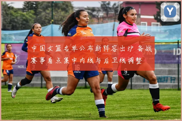 中国女篮名单公布新阵容出炉 备战赛事看点集中内线与后卫线调整