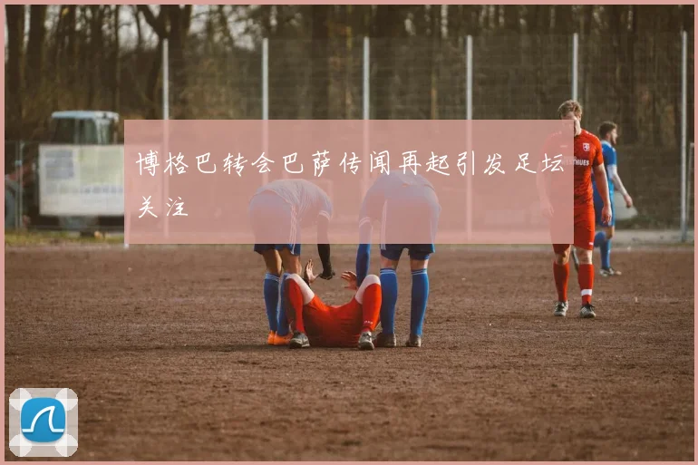 博格巴转会巴萨传闻再起引发足坛关注