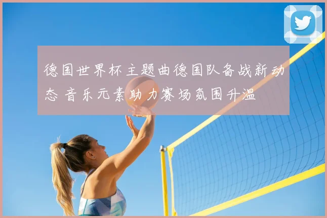 德国世界杯主题曲德国队备战新动态 音乐元素助力赛场氛围升温