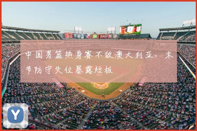 中国男篮热身赛不敌澳大利亚,末节防守失位暴露短板