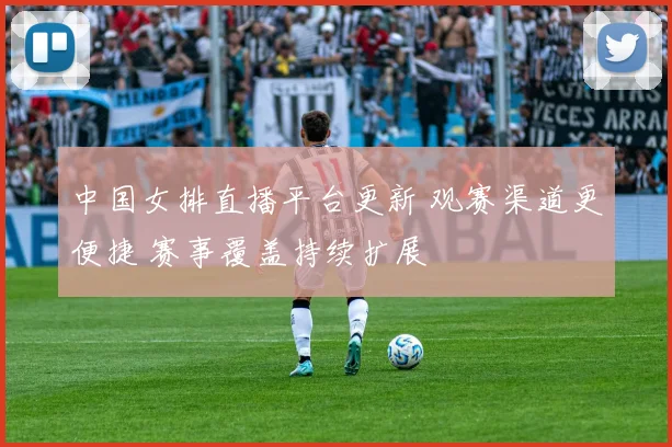 中国女排直播平台更新 观赛渠道更便捷 赛事覆盖持续扩展