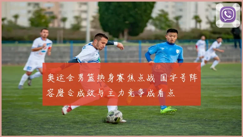 奥运会男篮热身赛焦点战 国字号阵容磨合成效与主力竞争成看点