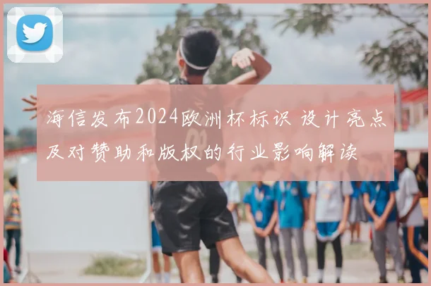 海信发布2024欧洲杯标识 设计亮点及对赞助和版权的行业影响解读