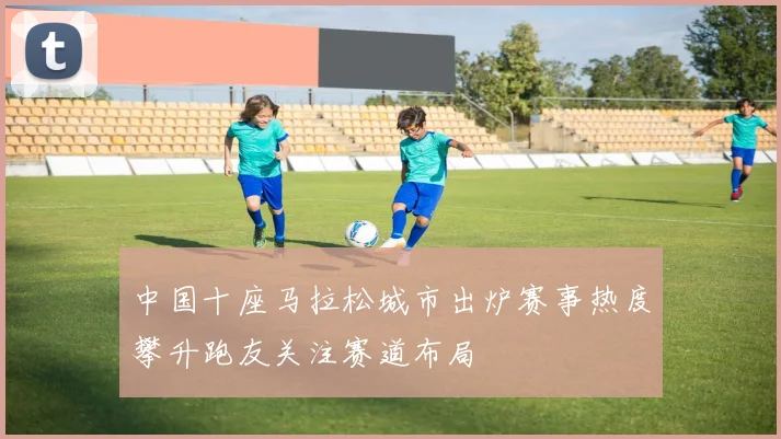 中国十座马拉松城市出炉赛事热度攀升跑友关注赛道布局