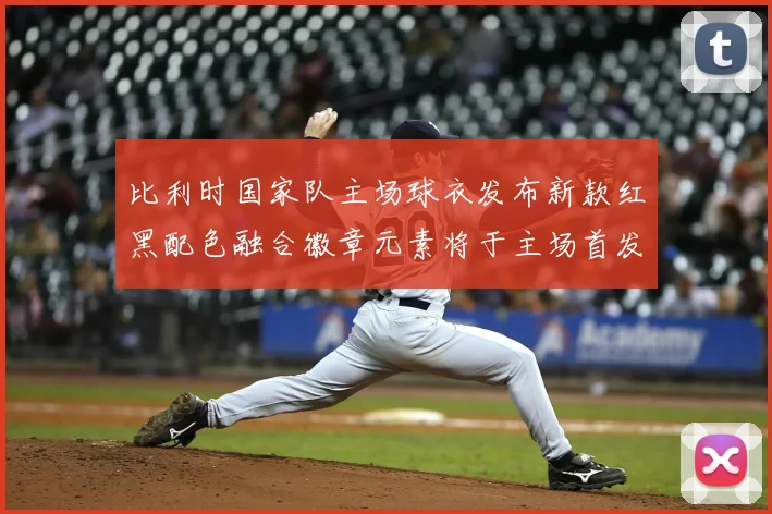 比利时国家队主场球衣发布新款红黑配色融合徽章元素将于主场首发