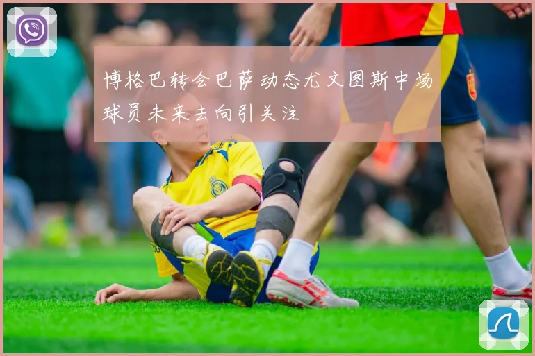 博格巴转会巴萨动态尤文图斯中场球员未来去向引关注