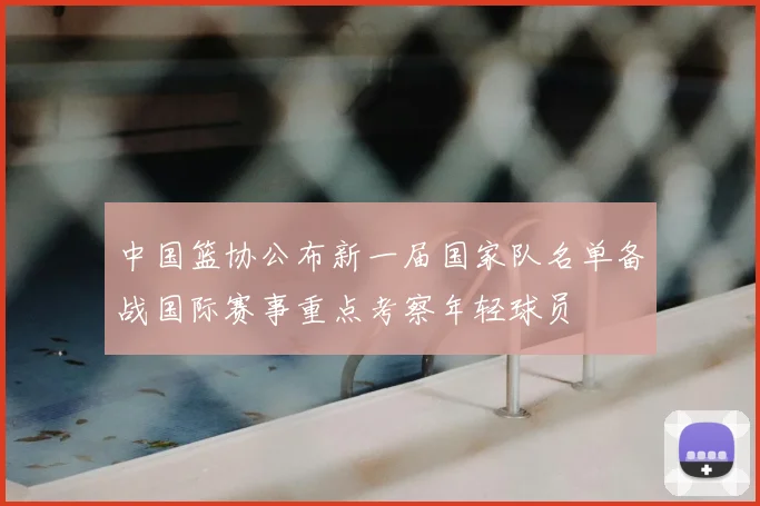 中国篮协公布新一届国家队名单备战国际赛事重点考察年轻球员