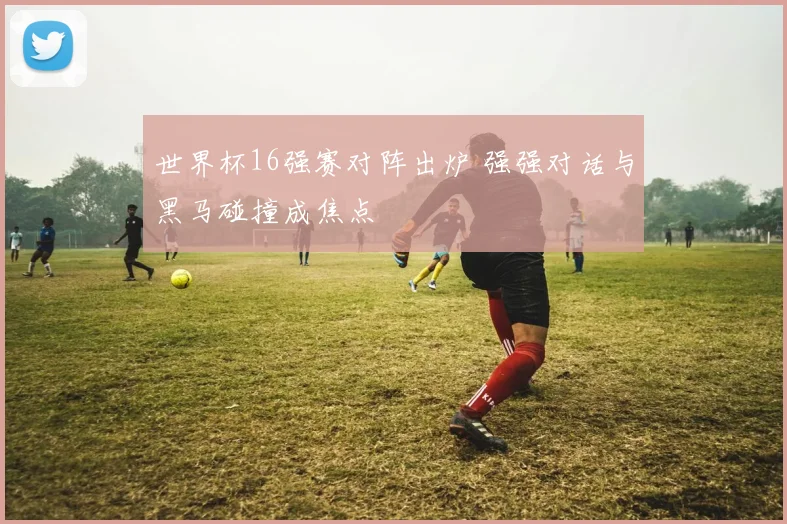 世界杯16强赛对阵出炉 强强对话与黑马碰撞成焦点