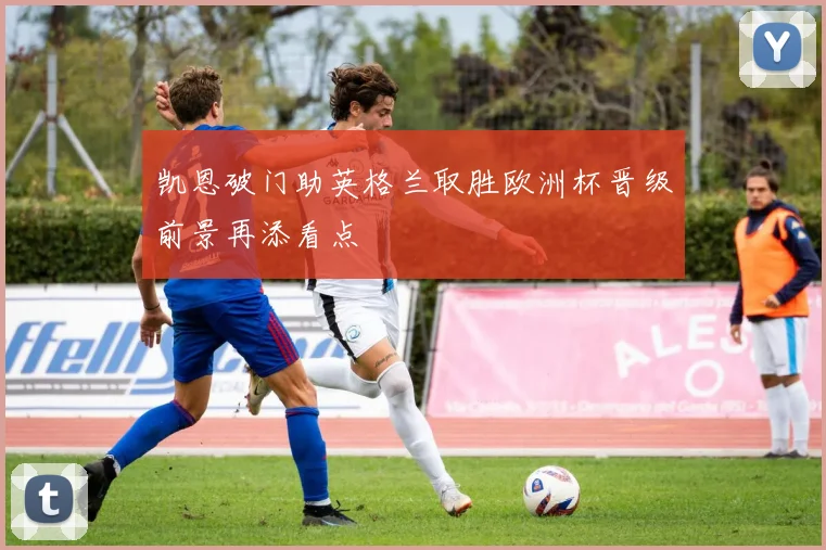 凯恩破门助英格兰取胜欧洲杯晋级前景再添看点