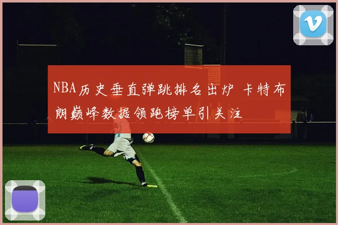 NBA历史垂直弹跳排名出炉 卡特布朗巅峰数据领跑榜单引关注