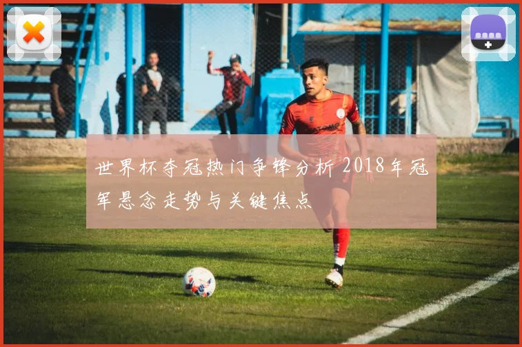 世界杯夺冠热门争锋分析 2018年冠军悬念走势与关键焦点