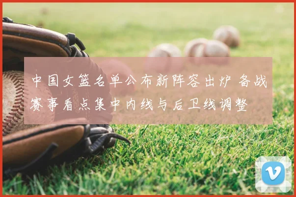 中国女篮名单公布新阵容出炉 备战赛事看点集中内线与后卫线调整