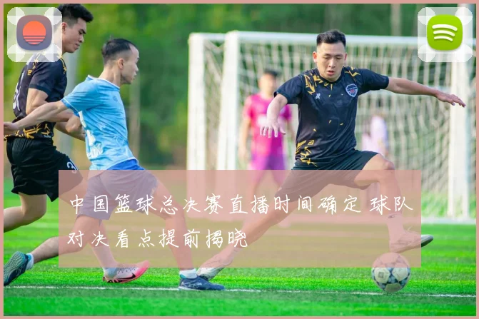 中国篮球总决赛直播时间确定 球队对决看点提前揭晓