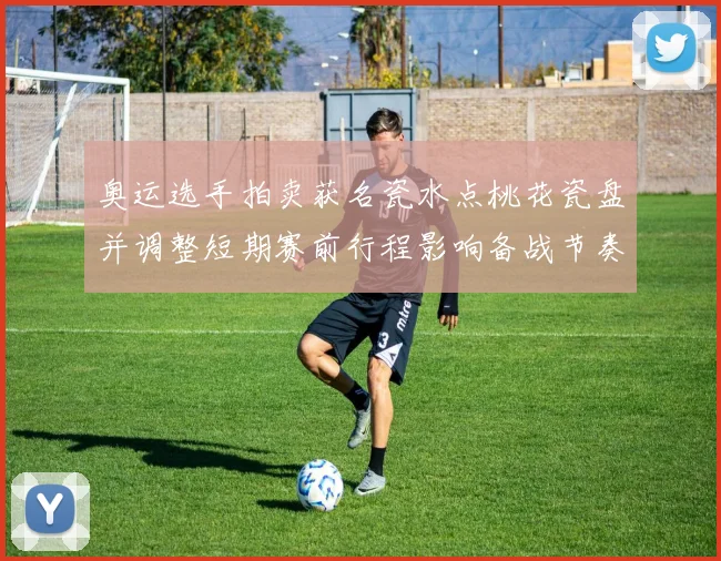 奥运选手拍卖获名瓷水点桃花瓷盘并调整短期赛前行程影响备战节奏