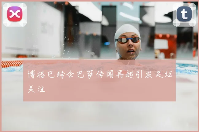 博格巴转会巴萨传闻再起引发足坛关注