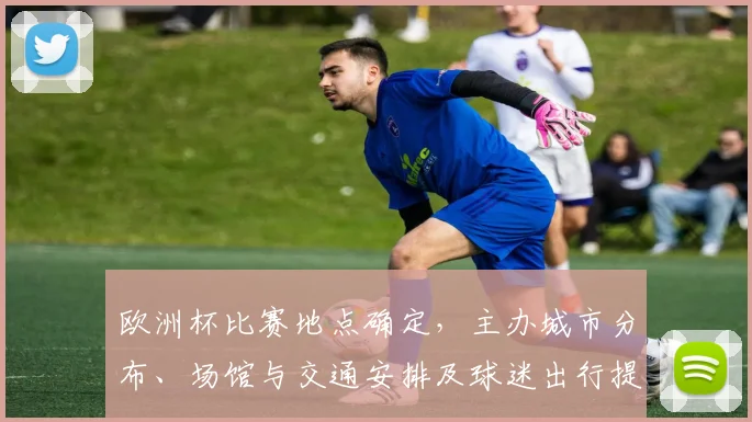 欧洲杯比赛地点确定，主办城市分布、场馆与交通安排及球迷出行提示