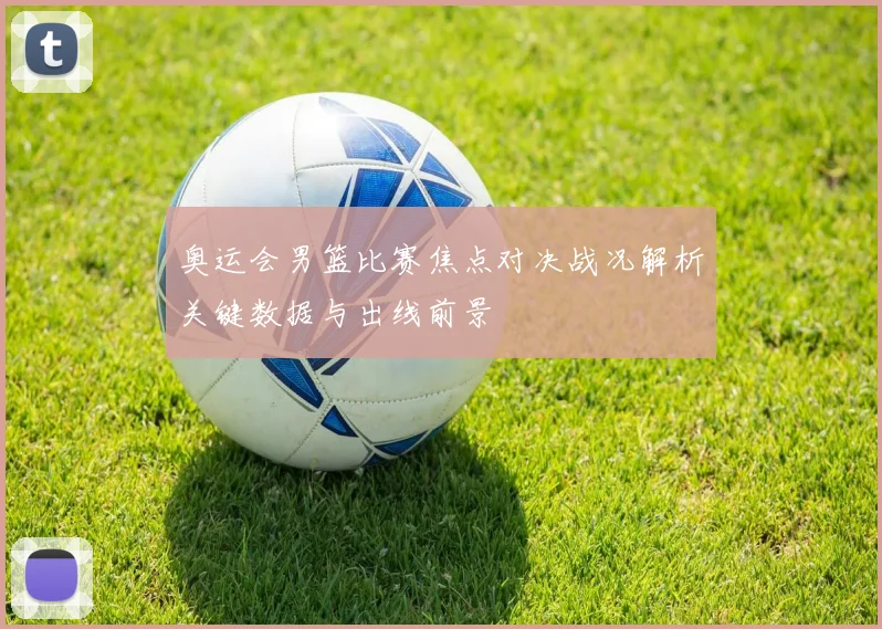 奥运会男篮比赛焦点对决战况解析关键数据与出线前景