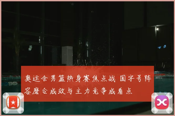 奥运会男篮热身赛焦点战 国字号阵容磨合成效与主力竞争成看点