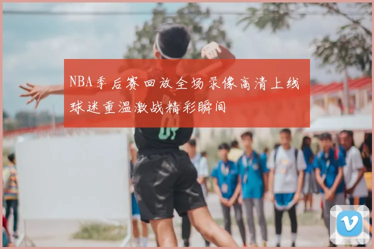 NBA季后赛回放全场录像高清上线 球迷重温激战精彩瞬间