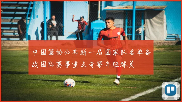 中国篮协公布新一届国家队名单备战国际赛事重点考察年轻球员