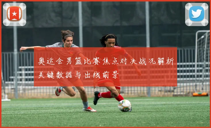 奥运会男篮比赛焦点对决战况解析关键数据与出线前景