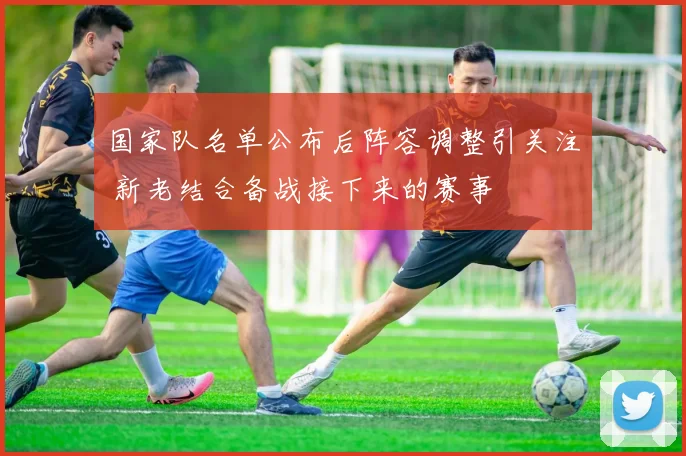 国家队名单公布后阵容调整引关注 新老结合备战接下来的赛事