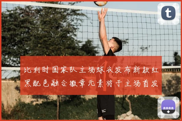 比利时国家队主场球衣发布新款红黑配色融合徽章元素将于主场首发