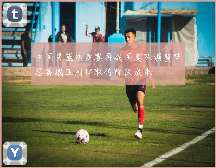 中国男篮热身赛再战国奥队调整阵容备战亚洲杯取得阶段成果