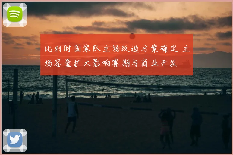 比利时国家队主场改造方案确定 主场容量扩大影响赛期与商业开发