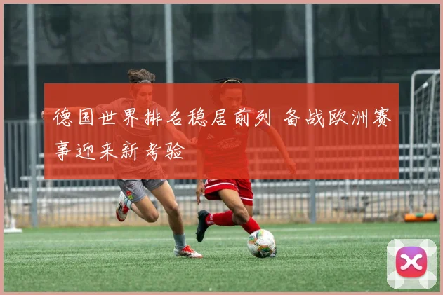 德国世界排名稳居前列 备战欧洲赛事迎来新考验
