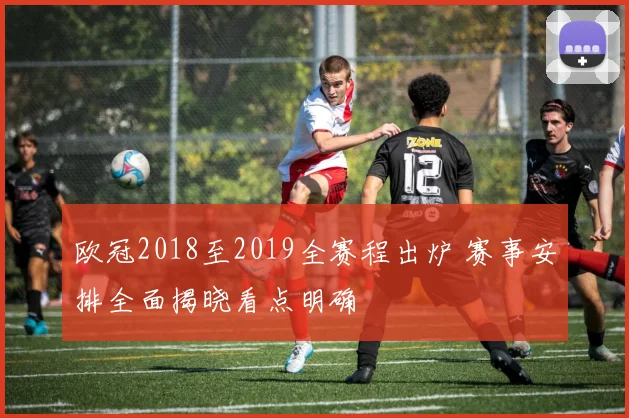 欧冠2018至2019全赛程出炉 赛事安排全面揭晓看点明确