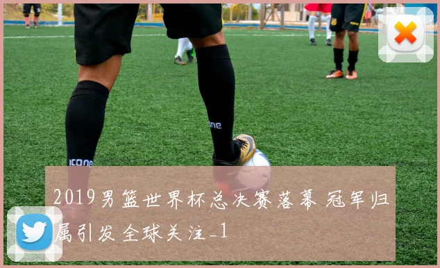 2019男篮世界杯总决赛落幕 冠军归属引发全球关注_1