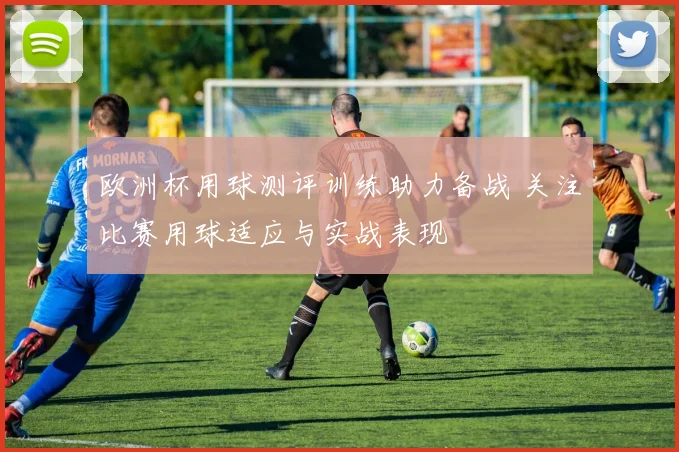 欧洲杯用球测评训练助力备战 关注比赛用球适应与实战表现